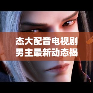 杰大配音电视剧男主最新动态揭秘！