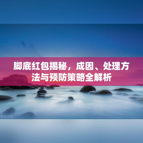 脚底红包揭秘，成因、处理方法与预防策略全解析