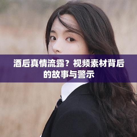 酒后真情流露？视频素材背后的故事与警示